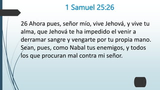 1 Samuel 25:26
26 Ahora pues, señor mío, vive Jehová, y vive tu
alma, que Jehová te ha impedido el venir a
derramar sangre y vengarte por tu propia mano.
Sean, pues, como Nabal tus enemigos, y todos
los que procuran mal contra mi señor.
 