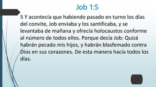 Job 1:5
5 Y acontecía que habiendo pasado en turno los días
del convite, Job enviaba y los santificaba, y se
levantaba de mañana y ofrecía holocaustos conforme
al número de todos ellos. Porque decía Job: Quizá
habrán pecado mis hijos, y habrán blasfemado contra
Dios en sus corazones. De esta manera hacía todos los
días.
 