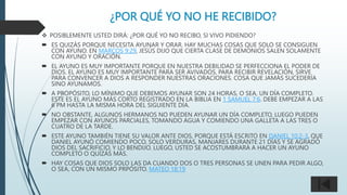 ¿POR QUÉ YO NO HE RECIBIDO?
 POSIBLEMENTE USTED DIRÁ: ¿POR QUÉ YO NO RECIBO, SI VIVO PIDIENDO?
 ES QUIZÁS PORQUE NECESITA AYUNAR Y ORAR. HAY MUCHAS COSAS QUE SOLO SE CONSIGUEN
CON AYUNO. EN MARCOS 9:29, JESÚS DIJO QUE CIERTA CLASE DE DEMONIOS SALEN SOLAMENTE
CON AYUNO Y ORACIÓN.
 EL AYUNO ES MUY IMPORTANTE PORQUE EN NUESTRA DEBILIDAD SE PERFECCIONA EL PODER DE
DIOS. EL AYUNO ES MUY IMPORTANTE PARA SER AVIVADOS, PARA RECIBIR REVELACIÓN, SIRVE
PARA CONVENCER A DIOS A RESPONDER NUESTRAS ORACIONES. COSA QUE JAMÁS SUCEDERÍA
SINO AYUNAMOS.
 A PROPÓSITO, LO MÍNIMO QUE DEBEMOS AYUNAR SON 24 HORAS, O SEA, UN DÍA COMPLETO.
ESTE ES EL AYUNO MÁS CORTO REGISTRADO EN LA BIBLIA EN 1 SAMUEL 7:6. DEBE EMPEZAR A LAS
6 PM HASTA LA MISMA HORA DEL SIGUIENTE DÍA.
 NO OBSTANTE, ALGUNOS HERMANOS NO PUEDEN AYUNAR UN DÍA COMPLETO, LUEGO PUEDEN
EMPEZAR CON AYUNOS PARCIALES, TOMANDO AGUA Y COMIENDO UNA GALLETA A LAS TRES O
CUATRO DE LA TARDE.
 ESTE AYUNO TAMBIÉN TIENE SU VALOR ANTE DIOS, PORQUE ESTÁ ESCRITO EN DANIEL 10:2-3, QUE
DANIEL AYUNÓ COMIENDO POCO, SOLO VERDURAS, MANJARES DURANTE 21 DÍAS Y SE AGRADÓ
DIOS DEL SACRIFICIO, Y LO BENDIJO. LUEGO, USTED SE ACOSTUMBRARÁ A HACER UN AYUNO
COMPLETO O QUÍZÁS MÁS.
 HAY COSAS QUE DIOS SOLO LAS DA CUANDO DOS O TRES PERSONAS SE UNEN PARA PEDIR ALGO,
O SEA, CON UN MISMO PRPÓSITO. MATEO 18:19
 