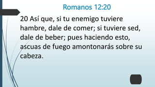 Romanos 12:20
20 Así que, si tu enemigo tuviere
hambre, dale de comer; si tuviere sed,
dale de beber; pues haciendo esto,
ascuas de fuego amontonarás sobre su
cabeza.
 