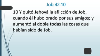 Job 42:10
10 Y quitó Jehová la aflicción de Job,
cuando él hubo orado por sus amigos; y
aumentó al doble todas las cosas que
habían sido de Job.
 
