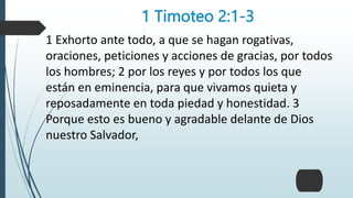 1 Timoteo 2:1-3
1 Exhorto ante todo, a que se hagan rogativas,
oraciones, peticiones y acciones de gracias, por todos
los hombres; 2 por los reyes y por todos los que
están en eminencia, para que vivamos quieta y
reposadamente en toda piedad y honestidad. 3
Porque esto es bueno y agradable delante de Dios
nuestro Salvador,
 