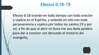 Efesios 6:18-19
Efesios 6:18 orando en todo tiempo con toda oración
y súplica en el Espíritu, y velando en ello con toda
perseverancia y súplica por todos los santos;19 y por
mí, a fin de que al abrir mi boca me sea dada palabra
para dar a conocer con denuedo el misterio del
evangelio,
 