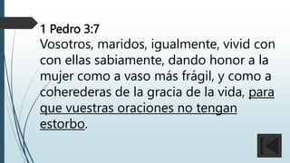 1 Pedro 3:7
Vosotros, maridos, igualmente, vivid con
con ellas sabiamente, dando honor a la
mujer como a vaso más frágil, y como a
coherederas de la gracia de la vida, para
que vuestras oraciones no tengan
estorbo.
 