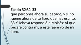 Éxodo 32:32-33
que perdones ahora su pecado, y si no,
ráeme ahora de tu libro que has escrito.
33 Y Jehová respondió a Moisés: Al que
pecare contra mí, a éste raeré yo de mi
libro.
 