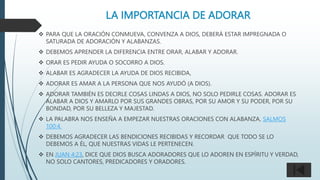 LA IMPORTANCIA DE ADORAR
 PARA QUE LA ORACIÓN CONMUEVA, CONVENZA A DIOS, DEBERÁ ESTAR IMPREGNADA O
SATURADA DE ADORACIÓN Y ALABANZAS.
 DEBEMOS APRENDER LA DIFERENCIA ENTRE ORAR, ALABAR Y ADORAR.
 ORAR ES PEDIR AYUDA O SOCORRO A DIOS.
 ALABAR ES AGRADECER LA AYUDA DE DIOS RECIBIDA,
 ADORAR ES AMAR A LA PERSONA QUE NOS AYUDÓ (A DIOS).
 ADORAR TAMBIÉN ES DECIRLE COSAS LINDAS A DIOS, NO SOLO PEDIRLE COSAS. ADORAR ES
ALABAR A DIOS Y AMARLO POR SUS GRANDES OBRAS, POR SU AMOR Y SU PODER, POR SU
BONDAD, POR SU BELLEZA Y MAJESTAD.
 LA PALABRA NOS ENSEÑA A EMPEZAR NUESTRAS ORACIONES CON ALABANZA, SALMOS
100:4.
 DEBEMOS AGRADECER LAS BENDICIONES RECIBIDAS Y RECORDAR QUE TODO SE LO
DEBEMOS A ÉL, QUE NUESTRAS VIDAS LE PERTENECEN.
 EN JUAN 4:23, DICE QUE DIOS BUSCA ADORADORES QUE LO ADOREN EN ESPÍRITU Y VERDAD,
NO SOLO CANTORES, PREDICADORES Y ORADORES.
 