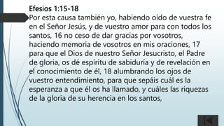 Efesios 1:15-18
Por esta causa también yo, habiendo oído de vuestra fe
en el Señor Jesús, y de vuestro amor para con todos los
santos, 16 no ceso de dar gracias por vosotros,
haciendo memoria de vosotros en mis oraciones, 17
para que el Dios de nuestro Señor Jesucristo, el Padre
de gloria, os dé espíritu de sabiduría y de revelación en
el conocimiento de él, 18 alumbrando los ojos de
vuestro entendimiento, para que sepáis cuál es la
esperanza a que él os ha llamado, y cuáles las riquezas
de la gloria de su herencia en los santos,
 