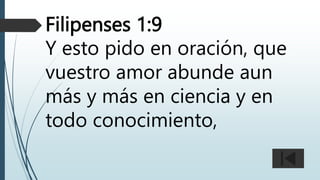 Filipenses 1:9
Y esto pido en oración, que
vuestro amor abunde aun
más y más en ciencia y en
todo conocimiento,
 