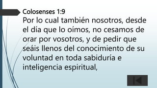 Colosenses 1:9
Por lo cual también nosotros, desde
el día que lo oímos, no cesamos de
orar por vosotros, y de pedir que
seáis llenos del conocimiento de su
voluntad en toda sabiduría e
inteligencia espiritual,
 
