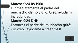 Marcos 9:24 RV1960
E inmediatamente el padre del
muchacho clamó y dijo: Creo; ayuda mi
incredulidad.
Marcos 9:24 DHH
Entonces el padre del muchacho gritó: -
-Yo creo, ¡ayúdame a creer más!
 