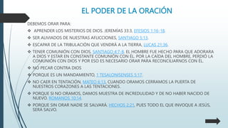 EL PODER DE LA ORACIÓN
DEBEMOS ORAR PARA:
 APRENDER LOS MISTERIOS DE DIOS. JEREMÍAS 33:3, EFESIOS 1:16-18.
 SER ALIVIADOS DE NUESTRAS AFLICCIONES, SANTIAGO 5:13.
 ESCAPAR DE LA TRIBULACIÓN QUE VENDRÁ A LA TIERRA, LUCAS 21:36.
 TENER COMUNIÓN CON DIOS, SANTIAGO 4:7-8. EL HOMBRE FUE HECHO PARA QUE ADORARA
A DIOS Y ESTAR EN CONSTANTE COMUNIÓN CON ÉL. POR LA CAÍDA DEL HOMBRE, PERDIÓ LA
COMUNIÓN CON DIOS Y POR ESO ES NECESARIO ORAR PARA RECONCILIARNOS CON ÉL.
 NO PECAR CONTRA DIOS
 PORQUE ES UN MANDAMIENTO, 1 TESALONISENSES 5:17.
 NO CAER EN TENTACIÓN, MATEO 6:13, CUANDO ORAMOS CERRAMOS LA PUERTA DE
NUESTROS CORAZONES A LAS TENTACIONES.
 PORQUE SI NO ORAMOS, DAMOS MUESTRA DE INCREDULIDAD Y DE NO HABER NACIDO DE
NUEVO. ROMANOS 10:14.
 PORQUE SIN ORAR NADIE SE SALVARÁ. HECHOS 2:21, PUES TODO EL QUE INVOQUE A JESÚS,
SERÁ SALVO.
 