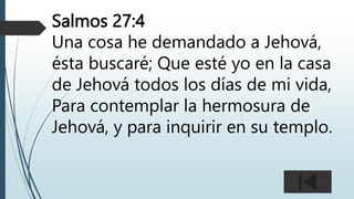 Salmos 27:4
Una cosa he demandado a Jehová,
ésta buscaré; Que esté yo en la casa
de Jehová todos los días de mi vida,
Para contemplar la hermosura de
Jehová, y para inquirir en su templo.
 