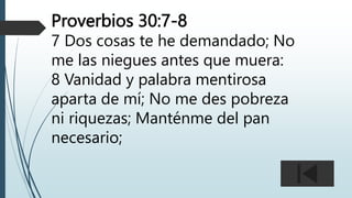 Proverbios 30:7-8
7 Dos cosas te he demandado; No
me las niegues antes que muera:
8 Vanidad y palabra mentirosa
aparta de mí; No me des pobreza
ni riquezas; Manténme del pan
necesario;
 