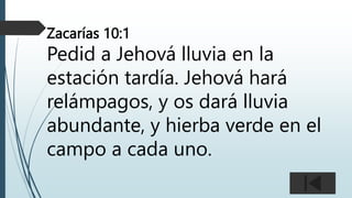 Zacarías 10:1
Pedid a Jehová lluvia en la
estación tardía. Jehová hará
relámpagos, y os dará lluvia
abundante, y hierba verde en el
campo a cada uno.
 