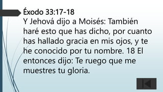 Éxodo 33:17-18
Y Jehová dijo a Moisés: También
haré esto que has dicho, por cuanto
has hallado gracia en mis ojos, y te
he conocido por tu nombre. 18 El
entonces dijo: Te ruego que me
muestres tu gloria.
 