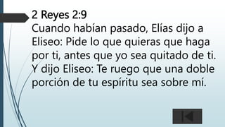 2 Reyes 2:9
Cuando habían pasado, Elías dijo a
Eliseo: Pide lo que quieras que haga
por ti, antes que yo sea quitado de ti.
Y dijo Eliseo: Te ruego que una doble
porción de tu espíritu sea sobre mí.
 
