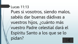 Lucas 11:13
Pues si vosotros, siendo malos,
sabéis dar buenas dádivas a
vuestros hijos, ¿cuánto más
vuestro Padre celestial dará el
Espíritu Santo a los que se lo
pidan?
 