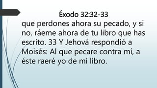Éxodo 32:32-33
que perdones ahora su pecado, y si
no, ráeme ahora de tu libro que has
escrito. 33 Y Jehová respondió a
Moisés: Al que pecare contra mí, a
éste raeré yo de mi libro.
 