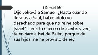 1 Samuel 16:1
Dijo Jehová a Samuel: ¿Hasta cuándo
llorarás a Saúl, habiéndolo yo
desechado para que no reine sobre
Israel? Llena tu cuerno de aceite, y ven,
te enviaré a Isaí de Belén, porque de
sus hijos me he provisto de rey.
 