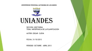 UNIVERSIDAD REGIONAL AUTONOMA DE LOS ANDES

SECCION: NOCTURNA
TEMA: IMPORTANCIA DE LA PLANIFICACION
AUTOR: EDGAR CUEVA
FECHA: 31/10/2013
PERIODO OCTUBRE – ABRIL 2013

 