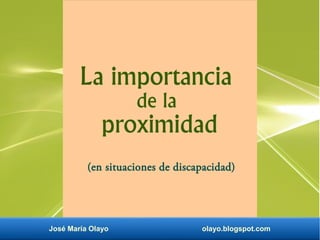 José María Olayo olayo.blogspot.com
La importancia
de la
proximidad
(en situaciones de discapacidad)
 