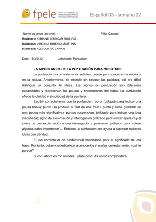 Español 03 - semana 02


Nome do grupo (se tiver): -                                Pólo: Cacequi
Redator1: FABIANE BITEICUR RIBEIRO
Redator2: VIRGÍNIA RIBEIRO MARTINS
Redator3: KELI DUTRA SAVIAN


Data: 15/3/2012               Actividade: Pontuación


        LA IMPORTANCIA DE LA PONTUACIÓN PARA NOSOTROS
        La puntuación es un sistema de señales, creado para ayudar en la escrita y
en la lectura. Anteriormente, se escribió sin separar las palabras, así era difícil
distinguir un conjunto de ideas. Los signos de puntuación son diferentes
capacidades y representan las pausas y entonaciones del habla. La puntuación
ofrece la claridad y simplicidad de la escritura.
        Escribir correctamente con la puntuacion: coma (utilizada para indicar una
pausa breve); punto (se produce al final de una frase); punto y coma (utilizado en
una pausa más significativa); puntos suspensivos (utilizado para indicar una idea
inacabada); signo de exclamación y interrogación (utilizado para indicar apertura y el
cierre de una exclamación o una interrogación); paréntesis (utilizado para aclarar
algunos datos importantes)... Entoces, la puntuacion nos ayuda a expresar nuestras
ideas con claridad.
        El uso correcto es de fundamental importancia para el significado de una
frase. Por tanto; debemos dedicarnos a conocerlos y usarlos correctamente, ¿qué te
parece?
        Bueno, ahora es con ustedes, ¡Date prisa! Así usted comprenderá.




          1
 