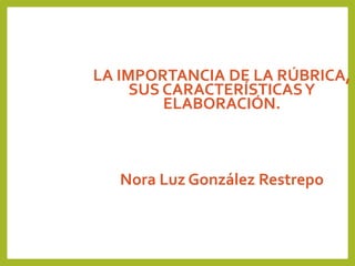 LA IMPORTANCIA DE LA RÚBRICA,
SUS CARACTERÍSTICASY
ELABORACIÓN.
Nora Luz González Restrepo
 