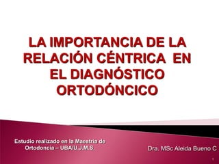 LA IMPORTANCIA DE LA
RELACIÓN CÉNTRICA EN
EL DIAGNÓSTICO
ORTODÓNCICO

Estudio realizado en la Maestría de
Ortodoncia – UBA/U.J.M.S.

Dra. MSc Aleida Bueno C
1

 