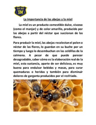 La importancia de las abejas y la miel
La miel es un producto comestible dulce, viscoso
(como el manjar) y de color amarillo, producido por
las abejas a partir del néctar que succionan de las
flores.
Para producir la miel,las abejas recolectanel polen o
néctar de las flores, lo guardan en su buche por un
tiempo y luego lo desembuchan en las celdillas de la
colmena. A pesar de que puede parecer
desagradable,saber cómo es la elaboración real de la
miel, esta sustancia, aparte de ser deliciosa, es muy
buena para endulzar bebidas y masas, para curar
quemaduras o heridas y también para disminuir
dolores de garganta producidos por el resfriado.
 
