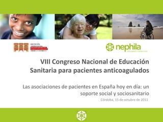VIII Congreso Nacional de Educación
   Sanitaria para pacientes anticoagulados

Las asociaciones de pacientes en España hoy en día: un
                         soporte social y sociosanitario
                                  Córdoba, 15 de octubre de 2011
 
