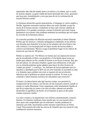 importante más allá del simple amor a la música y la cultura, que es razón
de enorme alegría. La gente saldrá del teatro pensando dos cosas: queremos
que haya paz, entendimiento y esto que pasa de ser la continuación de
nuestra historia común”
La literatura desarrolla nuestro pensamiento, el lenguaje se vuelve amplio y
florido, logramos transmitir nuestras ideas con suma claridad, ya que ha
través de la lectura nuestro vocabulario se hace más extenso; además de
permitirnos vivir grandes aventuras, conocer la historia universal, lograr
parámetros con nuestra vida cotidiana mediante las moralejas que nos dejan
las novelas de la literatura clásica.
En conocido periódico de difusión nacional comentaba el editor Eduardo
Robles que las técnicas y métodos pedagógicos empleados en las últimas
seis décadas para fomentar la lectura en los alumnos del nivel básico, has
sido erróneas y eso ha propiciado los bajos niveles de lectura dados a
conocer recientemente. México ocupa el penúltimo lugar en los índices de
lectura de una lista de 108 países.
Robles se expresó así: “En México no leemos por esa imposición lectora
que ha encadenado al libro a un propósito y lo ha hecho pasar como un
medio para obtener un fin, cuando la lectura es un fin en sí mismo. Hay que
leer por placer, no sólo para estudiar o ganar una calificación; el día que
eso se entienda podemos ganar adeptos para hacer de ellos lectores de
verdad, por gusto”. y concluye: “los métodos de lectura aplicados por los
maestros y aprobados por la SEP son un error Garrafal, la secretaría lo sabe
y lo fomenta, para cambiar este error se requiere de una revolución
educativa que el gobierno no quiere asumir ni realizar. El error se ha
cometido y ahora tenemos nosotros los educadores que resarcirlo”.
El teatro y la danza hacen más ágil nuestro cuerpo, nos permiten la
comprensión de los ritmos y nos llevan a la tan necesaria catarsis cuando el
cuerpo se suelta libremente. Estas asignaturas están íntimamente ligadas al
arte de la seducción así como a los ritos triviales, además nos permite
desarrollar el equilibrio; de hecho, el ser humano se puso en dos patas
cuando comenzó a bailar.
Las artes visuales y la arquitectura, nos refieren constantemente a nuestra
historia. En términos modernos tiene mucho que ver con nuestro disco
duro, pues está comprobado que sin referentes visuales perdemos la
memoria; por ende, necesitamos contar nuestras experiencias en forma
visual. Para muestra ahí están las cuevas de Altamira que nos narran la vida
cotidiana de nuestros ansestros.
 