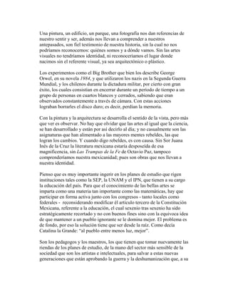 Una pintura, un edificio, un parque, una fotografía nos dan referencias de
nuestro sentir y ser, además nos llevan a comprender a nuestros
antepasados, son fiel testimonio de nuestra historia, sin la cual no nos
podríamos reconocernos: quiénes somos y a dónde vamos. Sin las artes
visuales no tendríamos identidad, ni reconoceríamos el lugar donde
nacimos sin el referente visual, ya sea arquitectónico o plástico.
Los experimentos como el Big Brother que bien los describe George
Orwel, en su novela 1984, y que utilizaron los nazis en la Segunda Guerra
Mundial, y los chilenos durante la dictadura militar, por cierto con gran
éxito, los cuales consistían en encerrar durante un período de tiempo a un
grupo de personas en cuartos blancos y cerrados, sabiendo que eran
observados constantemente a través de cámara. Con estas acciones
lograban borrarles el disco duro; es decir, perdían la memoria.
Con la pintura y la arquitectura se desarrolla el sentido de la vista, pero más
que ver es observar. No hay que olvidar que las artes al igual que la ciencia,
se han desarrollado y están por así decirlo al día; y no casualmente son las
asignaturas que han alimentado a las mayores mentes rebeldes, las que
logran los cambios. Y cuando digo rebeldes, es con causa. Sin Sor Juana
Inés de la Cruz la literatura mexicana estaría desposeída de esa
magnificencia, sin Las Trampas de la Fe de Octavio Paz, tampoco
comprenderíamos nuestra mexicanidad; pues son obras que nos llevan a
nuestra identidad.
Pienso que es muy importante ingerir en los planes de estudio que rigen
instituciones tales como la SEP, la UNAM y el IPN, que tienen a su cargo
la educación del país. Para que el conocimiento de las bellas artes se
imparta como una materia tan importante como las matemáticas, hay que
participar en forma activa junto con los congresos - tanto locales como
federales - reconsiderando modificar él artículo tercero de la Constitución
Mexicana, referente a la educación, el cual sexenio tras sexenio ha sido
estratégicamente recortado y no con buenos fines sino con la equivoca idea
de que mantener a un pueblo ignorante se le domina mejor. El problema es
de fondo, por eso la solución tiene que ser desde la raíz. Como decía
Catalina la Grande: “al pueblo entre menos luz, mejor”.
Son los pedagogos y los maestros, los que tienen que tomar nuevamente las
riendas de los planes de estudio, de la mano del sector más sensible de la
sociedad que son los artistas e intelectuales, para salvar a estas nuevas
generaciones que están aprobando la guerra y la deshumanización que, a su
 