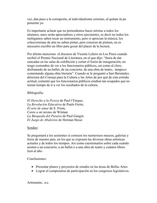 vez, dan paso a la corrupción, al individualismo extremo, al quítate tú pa
ponerme yo.
Es importante aclarar que no pretendemos hacer artistas a todos los
alumnos, unos serán apreciadores y otros ejecutantes, es decir no todos los
melógamos saben tocar un instrumento, pero si aprecian la música, los
coleccionistas de arte no saben pintar, pero conocen de pintura, no es
necesario escribir un libro para gozar del placer de la lectura.
Por último menciono el discurso de Vicente Leñero en Los Pinos cuando
recibió el Premio Nacional de Literatura, en el que dijo: “fuera de dar
zancadas en las salas de exhibición y cortar el listón de inauguración, no
tengo costumbre de ver a los funcionarios públicos, así como al clero,
disfrutando de un ballet, de un concierto, de una obra de teatro, tampoco
comentando alguna obra literaria”. Cuando se le preguntó a Sari Bermúdez,
directora del Consejo para la Cultura y las Artes de por qué de esta extraña
actitud, comentó que los funcionarios públicos estaban tan ocupados que no
tenían tiempo de ir a ver los resultados de la cultura.
Biblografía:
El Derecho a la Pereza de Paul l’Fargue,
La Revolución Educativa de Paulo Freire,
El arte de amar de E. From,
Canto a mí mismo de Witman
La Búsqueda del Paraíso de Paul Gaugin
El Juego de Abalorios de Herman Hesse
Sondeo:
Se preguntará a los asistentes si conocen los numerosos museos, galerías y
foros de nuestro país, en los que se exponen las diversas obras artísticas
actuales y de todos los tiempos. Así como cuestionarlos sobre cada cuándo
asisten a un concierto, a un ballet o a una obra de teatro y cuántos libros
leen al año.
Conclusiones:
• Presentar planes y proyectos de estudio en las áreas de Bellas Artes
• Lograr el compromiso de participación en los congresos legislativos.
Artenautas, a.c.
 