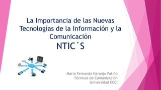 La Importancia de las Nuevas 
Tecnologías de la Información y la 
Comunicación 
NTIC´S 
María Fernanda Naranjo Patiño 
Técnicas de Comunicación 
Universidad ECCI 
 