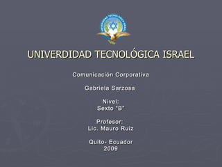 UNIVERDIDAD TECNOLÓGICA ISRAEL
        Comunicación Corporativa

           Gabriela Sarzosa

                Nivel:
               Sexto “B”

               Profesor:
            Lic. Mauro Ruiz

             Quito- Ecuador
                  2009
 
