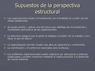 Supuestos de la perspectiva
                  estructural
►   Las organizaciones existen principalmente con la finalidad de cumplir con las
    metas establecidas.

►   Se puede diseñar y aplicar una estructura que satisfaga las circunstancias y
    necesidades particulares de las organizaciones.

►   La estructura asegura que la gente se dedique a cumplir con su trabajo y no a
    hacer lo que les plazca.

► La especialización permite niveles más altos de experiencia y rendimiento.
► La coordinación y el control son esenciales para la eficacia.


►   Los problemas organizacionales suelen originarse por estructuras o sistemas
    inadecuados y pueden resolverse mediante la reestructuración o el desarrollo
    de nuevos sistemas.
 