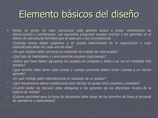 Elemento básicos del diseño
►   Desde un punto de vista estructural cada gerente busca a mejor combinación de
    diferenciación y coordinación. Las siguientes preguntas pueden orientar a los gerentes en el
    diseño de estructuras formales que se adecuen a las circunstancias.
2. ¿Cuántas tareas deben asignarse a un puesto determinado en la organización y cuán
    especializada debe ser cada una de ellas?
3. ¿En qué medida debe normarse el contenido de trabajo de cada puesto?
4. ¿Qué tipo de habilidades y conocimientos requiere cada puesto?
5. ¿Sobre qué base deben agruparse los puestos en unidades y éstas a su vez en unidades más
    amplias?
6. ¿Qué tamaño debe tener cada unidad y cuántas personas deben rendir cuentas a un mismo
    gerente?
7. ¿En qué medida debe estandarizarse el resultado de un puesto?
8. ¿Qué mecanismos deben establecerse para facilitar el ajuste entre puestos y unidades?
9. ¿Cuánto poder de decisión debe delegarse a los gerentes de los diferentes niveles de la
    cadena de mando?
10. ¿Cuánta autoridad para la toma de decisiones debe pasar de los gerentes de línea al personal
    de operativos y especialistas?
 