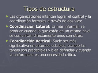 Tipos de estructura
► Las organizaciones intentan lograr el control y la
  coordinación formales a través de dos vías:
► Coordinación Lateral: Es más informal. se
  produce cuando lo que están en un mismo nivel
  se comunican directamente unos con otros.
► Coordinación Vertical: Suele ser más
  significativa en entornos estables, cuando las
  tareas son predecibles y bien definidas y cuando
  la uniformidad es una necesidad critica.
 