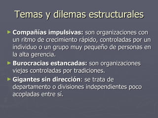 Temas y dilemas estructurales
► Compañías     impulsivas: son organizaciones con
  un ritmo de crecimiento rápido, controladas por un
  individuo o un grupo muy pequeño de personas en
  la alta gerencia.
► Burocracias estancadas: son organizaciones
  viejas controladas por tradiciones.
► Gigantes sin dirección: se trata de
  departamento o divisiones independientes poco
  acopladas entre sí.
 