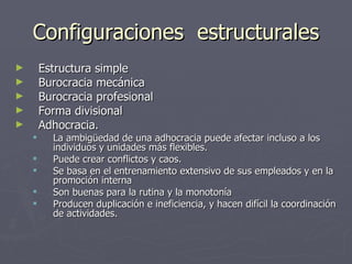 Configuraciones estructurales
►       Estructura simple
►       Burocracia mecánica
►       Burocracia profesional
►       Forma divisional
►       Adhocracia.
         La ambigüedad de una adhocracia puede afectar incluso a los
          individuos y unidades más flexibles.
         Puede crear conflictos y caos.
         Se basa en el entrenamiento extensivo de sus empleados y en la
          promoción interna
         Son buenas para la rutina y la monotonía
         Producen duplicación e ineficiencia, y hacen difícil la coordinación
          de actividades.
 