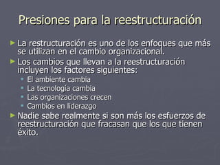 Presiones para la reestructuración
► La restructuración es uno de los enfoques que más
  se utilizan en el cambio organizacional.
► Los cambios que llevan a la reestructuración
  incluyen los factores siguientes:
      El ambiente cambia
      La tecnología cambia
      Las organizaciones crecen
      Cambios en liderazgo
► Nadie  sabe realmente si son más los esfuerzos de
  reestructuración que fracasan que los que tienen
  éxito.
 