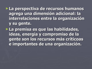 ► La perspectiva de recursos humanos
  agrega una dimensión adicional: la
  interrelaciones entre la organización
  y su gente.
► La premisa es que las habilidades,
  ideas, energía y compromiso de la
  gente son los recursos más críticoas
  e importantes de una organización.
 