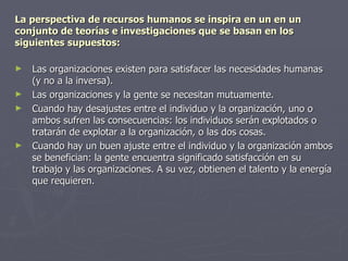 La perspectiva de recursos humanos se inspira en un en un
conjunto de teorías e investigaciones que se basan en los
siguientes supuestos:

►   Las organizaciones existen para satisfacer las necesidades humanas
    (y no a la inversa).
►   Las organizaciones y la gente se necesitan mutuamente.
►   Cuando hay desajustes entre el individuo y la organización, uno o
    ambos sufren las consecuencias: los individuos serán explotados o
    tratarán de explotar a la organización, o las dos cosas.
►   Cuando hay un buen ajuste entre el individuo y la organización ambos
    se benefician: la gente encuentra significado satisfacción en su
    trabajo y las organizaciones. A su vez, obtienen el talento y la energía
    que requieren.
 