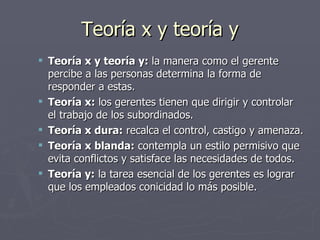 Teoría x y teoría y
 Teoría x y teoría y: la manera como el gerente
  percibe a las personas determina la forma de
  responder a estas.
 Teoría x: los gerentes tienen que dirigir y controlar
  el trabajo de los subordinados.
 Teoría x dura: recalca el control, castigo y amenaza.
 Teoría x blanda: contempla un estilo permisivo que
  evita conflictos y satisface las necesidades de todos.
 Teoría y: la tarea esencial de los gerentes es lograr
  que los empleados conicidad lo más posible.
 