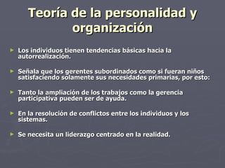 Teoría de la personalidad y
              organización
►   Los individuos tienen tendencias básicas hacia la
    autorrealización.

►   Señala que los gerentes subordinados como si fueran niños
    satisfaciendo solamente sus necesidades primarias, por esto:

►   Tanto la ampliación de los trabajos como la gerencia
    participativa pueden ser de ayuda.

►   En la resolución de conflictos entre los individuos y los
    sistemas.

►   Se necesita un liderazgo centrado en la realidad.
 