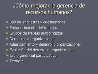 ¿Cómo mejorar la gerencia de
        recursos humanos?
► Uso  de encuestas y cuestionarios.
► Enriquecimiento del trabajo.
► Grupos de trabajo autodirigidos.
► Democracia organizacional.
► Adiestramiento y desarrollo organizacional.
► Evolución del desarrollo organizacional
► Estilo gerencial participativo
► Teoría z
 