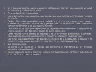 ►     Ve a las organizaciones como escenarios políticos que albergan una compleja variedad
      de intereses grupales e individuales.
►     Parte de las siguientes premisas:
3.    Las organizaciones son coaliciones compuestas por una variedad de individuos y grupos
      de interés.
4.    Existen diferencias perdurables entre individuos y grupos en cuanto a sus valores,
      preferencias, creencias, información y percepciones de la realidad. Tales diferencias
      cambian lentamente, si es que llegan a hacerlo.
5.    La mayoría de las decisiones importantes en organizaciones comprenden la asignación de
      recursos escasos: son decisiones acerca de quién obtiene qué.
6.    Como resultado de la escasez de recursos y de las diferencias persistentes, el conflicto
      es central a la dinámica organizacional, y el poder es el recurso más importante.
7.    Las metas organizacionales y las decisiones emergen de la negociación, el regateo y la
      competencia por los puestos entre los miembros de las distintas coaliciones.
►     Sus limitaciones son:
9.    Se centra a tal grado en la política que subestima la importancia de los procesos
      racionales y de colaboración.
10.   Es con frecuencia cínica y pesimista. Exagera la inevitabilidad del conflicto y subestima el
      potencial de una colaboración eficaz.
 
