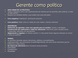 Gerente como político
►   DOS CARAS DE LA POLÍTICA:
►   Tanto a individuos como a las organizaciones les interesa que los gerentes sean políticos, el estar
    en este camino
►   Requiere de habilidad debido a que existen dos caras del poder:

►   Cara negativa: Explotación, dominación personal.

►   Cara positiva: Poder como un medio de crear metas y visiones colectivas

►   DESTREZAS
►   Definición de agendas: crear una agenda para el cambio: visones y estrategias.
►   Construcción de coaliciones y redes de relaciones: determinar quien necesita ayuda
►   Y desarrollar relaciones con esa persona.
►   Negociación y regateo: se impone cuando 2 o más partes tienen algunos intereses en común
►   Y otros en conflicto.

►   MORAL:
►   los gerentes necesitan apoyar estructuras, políticas y procedimientos
►   organizacionales que promuevan el autofortalecimiento, así como tomar decisiones que los
►   fortalezcan a ellos mismo.
►   Un marco de referencia ético incorpora varios principios :
►   Generalidad
►   Consideración
►   Mutualidad
 