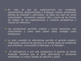 ►   En vista de que las organizaciones son complejas,
    sorprendentes, decepcionantes y ambiguas resultan sumamente
    difíciles de entender y administrar. Se debe uno valer de varios
    instrumentos , incluyendo cualquier idea o teoría de las formas
    de trabajo de las organizaciones o nuestras perspectivas o
    marcos de referencia.

►   Las perspectivas permiten ordenar y tomar decisiones, son
    instrumentos y como tales tienen tanto ventajas como
    limitaciones.

►   La gran variedad de alternativas permite al gerente producir
    respuestas creativas de gerencia a la amplia gama de problemas
    que enfrentan, convocando al liderazgo y al mandato .

►     Al restringirnos a una sola perspectiva el gerente se siente
    frustrado mientras que al darle alternativas y elementos
    manifiestan un mayor sentido de elección y poder.
 
