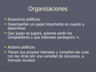Organizaciones
► Escenarios políticos:
► Desempeñan un papel importante en cuanto a
  determinar
► Que juego se jugará, quienes serán los
  competidores y que intereses perseguira´n.

► Actores politicos:
► Tienen sus propiod intereses y compiten las unas
  con las otras por una variedad de recusrsos, a
  menudo escasos
 